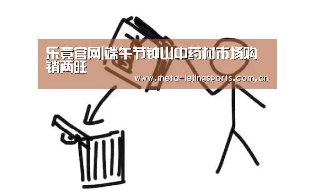 乐竟官网|端午节钟山中药材市场购销两旺(图2) 乐竟官网平台